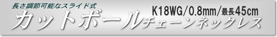 K18WGチェーンネックレス(カットボールタイプ/幅:0.8mm/長さ:最長45cm)